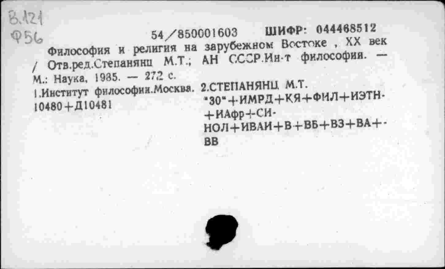 ﻿54/850001603 ШИФР- 044468512
Философия и религия на зарубежном Востоке , XX век / Отв.ред.Степаняни М.Т.; АН СССР.Ин-т философия. — М.: Наука. 1935. — 272 с.
I.Институт философии.Москва. 2.СТЕПАНЯНЦ М.Т. 10480+Д10481	‘30Ч-ИМРД+КЯ+ФИЛ4-ИЭТН-
+ ИАфр4-СИ-
НО Л+ИВАИ 4-в ч-ВБ-+• вз+В А+-
ВВ